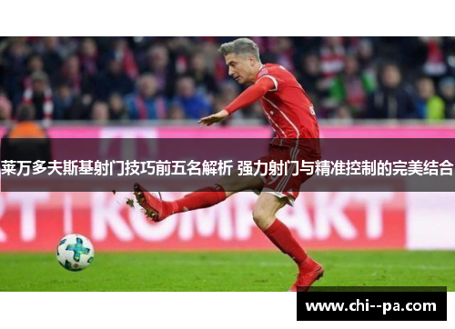 莱万多夫斯基射门技巧前五名解析 强力射门与精准控制的完美结合
