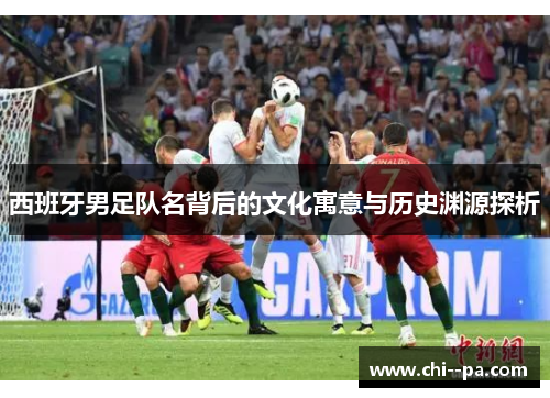 西班牙男足队名背后的文化寓意与历史渊源探析 西班牙男足队名背后的文化寓意与历史渊源探析