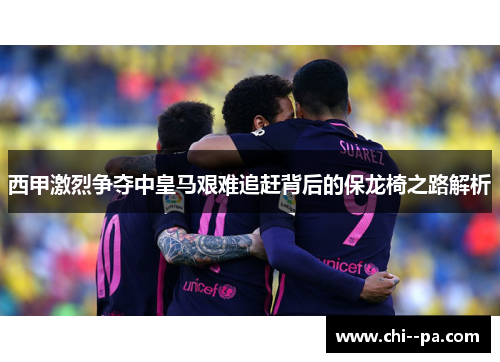西甲激烈争夺中皇马艰难追赶背后的保龙椅之路解析