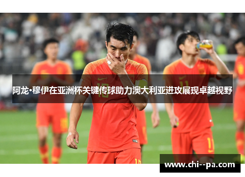 阿龙·穆伊在亚洲杯关键传球助力澳大利亚进攻展现卓越视野