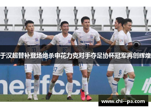 于汉超替补登场绝杀申花力克对手夺足协杯冠军再创辉煌