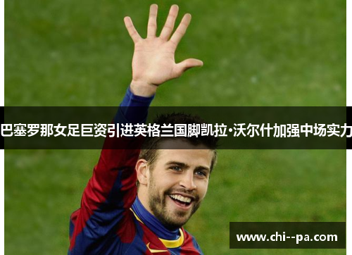 巴塞罗那女足巨资引进英格兰国脚凯拉·沃尔什加强中场实力