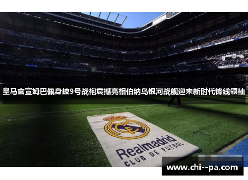 皇马官宣姆巴佩身披9号战袍震撼亮相伯纳乌银河战舰迎来新时代锋线领袖
