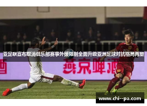 亚足联宣布取消俱乐部赛事外援限制全面升级亚洲足球对抗格局再塑 亚足联宣布取消俱乐部赛事外援限制全面升级亚洲足球对抗格局再塑