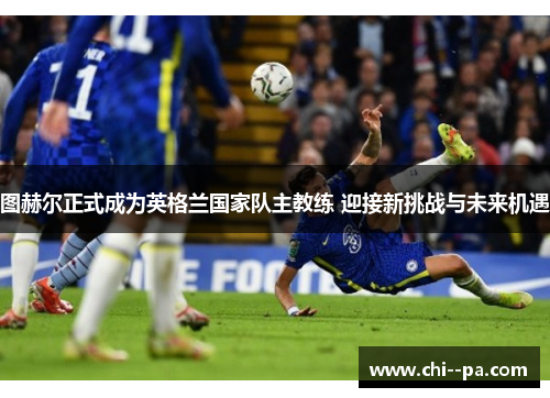 图赫尔正式成为英格兰国家队主教练 迎接新挑战与未来机遇