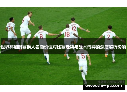 世界杯加时赛换人名额价值对比赛走势与战术博弈的深度解析影响
