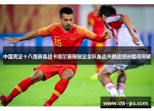 中国男足十八强赛客战卡塔尔赛程敲定全队备战关键战球迷期待突破