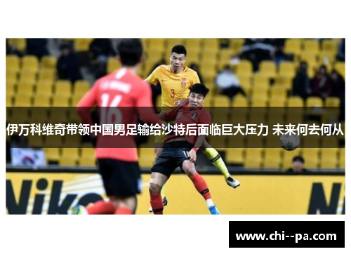 伊万科维奇带领中国男足输给沙特后面临巨大压力 未来何去何从